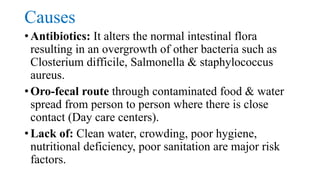 Causes
• Antibiotics: It alters the normal intestinal flora
resulting in an overgrowth of other bacteria such as
Closterium difficile, Salmonella & staphylococcus
aureus.
• Oro-fecal route through contaminated food & water
spread from person to person where there is close
contact (Day care centers).
• Lack of: Clean water, crowding, poor hygiene,
nutritional deficiency, poor sanitation are major risk
factors.
 