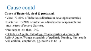 Cause contd
Cause of Bacterial, viral & protozoal:
• Viral: 70-80% of infectious diarrhea in developed countries.
• Bacterial: 10-20% of infectious diarrhea but responsible for
most cases of severe diarrhea.
• Protozoan: less than 10%.
(Details as Agents, Pathology, Characteristics & comments:
Refer A Judie, Wong's essentials of pediatric Nursing, First south
Asia edition, chapter 24, pg. no 659 to 661.)
 