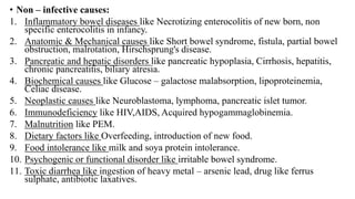 • Non – infective causes:
1. Inflammatory bowel diseases like Necrotizing enterocolitis of new born, non
specific enterocolitis in infancy.
2. Anatomic & Mechanical causes like Short bowel syndrome, fistula, partial bowel
obstruction, malrotation, Hirschsprung's disease.
3. Pancreatic and hepatic disorders like pancreatic hypoplasia, Cirrhosis, hepatitis,
chronic pancreatitis, biliary atresia.
4. Biochemical causes like Glucose – galactose malabsorption, lipoproteinemia,
Celiac disease.
5. Neoplastic causes like Neuroblastoma, lymphoma, pancreatic islet tumor.
6. Immunodeficiency like HIV,AIDS, Acquired hypogammaglobinemia.
7. Malnutrition like PEM.
8. Dietary factors like Overfeeding, introduction of new food.
9. Food intolerance like milk and soya protein intolerance.
10. Psychogenic or functional disorder like irritable bowel syndrome.
11. Toxic diarrhea like ingestion of heavy metal – arsenic lead, drug like ferrus
sulphate, antibiotic laxatives.
 