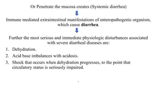 Or Penetrate the mucosa creates (Systemic diarrhea)
Immune mediated extraintestinal manifestations of enteropathogenic organism,
which cause diarrhea.
Further the most serious and immediate physiologic disturbances associated
with severe diarrheal diseases are:
1. Dehydration.
2. Acid base imbalances with acidosis.
3. Shock that occurs when dehydration progresses, to the point that
circulatory status is seriously impaired.
.
 
