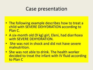 Case presentation
• The following example describes how to treat a
child with SEVERE DEHYDRATION according to
Plan C.
• A ...