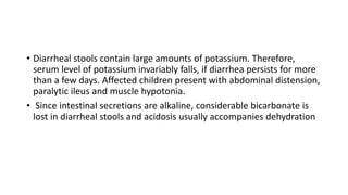 • Diarrheal stools contain large amounts of potassium. Therefore,
serum level of potassium invariably falls, if diarrhea persists for more
than a few days. Affected children present with abdominal distension,
paralytic ileus and muscle hypotonia.
• Since intestinal secretions are alkaline, considerable bicarbonate is
lost in diarrheal stools and acidosis usually accompanies dehydration
 