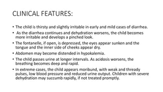 CLINICAL FEATURES:
• The child is thirsty and slightly irritable in early and mild cases of diarrhea.
• As the diarrhea continues and dehydration worsens, the child becomes
more irritable and develops a pinched look.
• The fontanelle, if open, is depressed, the eyes appear sunken and the
tongue and the inner side of cheeks appear dry.
• Abdomen may become distended in hypokalemia.
• The child passes urine at longer intervals. As acidosis worsens, the
breathing becomes deep and rapid.
• In extreme cases, the child appears moribund, with weak and thready
pulses, low blood pressure and reduced urine output. Children with severe
dehydration may succumb rapidly, if not treated promptly.
 
