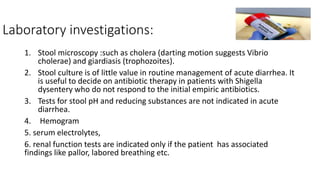 Laboratory investigations:
1. Stool microscopy :such as cholera (darting motion suggests Vibrio
cholerae) and giardiasis (trophozoites).
2. Stool culture is of little value in routine management of acute diarrhea. It
is useful to decide on antibiotic therapy in patients with Shigella
dysentery who do not respond to the initial empiric antibiotics.
3. Tests for stool pH and reducing substances are not indicated in acute
diarrhea.
4. Hemogram
5. serum electrolytes,
6. renal function tests are indicated only if the patient has associated
findings like pallor, labored breathing etc.
 