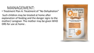 MANAGEMENT:
• Treatment Plan A: Treatment of "No Dehydration”
Such children may be treated at home after
explanation of feeding and the danger signs to the
mother/ caregiver. The mother may be given WHO
ORS for use at home .
 