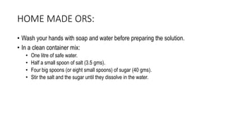 HOME MADE ORS:
• Wash your hands with soap and water before preparing the solution.
• In a clean container mix:
• One litre of safe water.
• Half a small spoon of salt (3.5 gms).
• Four big spoons (or eight small spoons) of sugar (40 gms).
• Stir the salt and the sugar until they dissolve in the water.
 