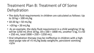 Treatment Plan B: Treatment of Of Some
Dehydration
• The daily fluid requirements in children are calculated as follows: Up
to 10 kg = 100 mL/kg
• 10-20 kg = 50 mL/kg
• >20 kg = 20 mL/kg
• As an example, the daily fluid requirement in a child weighing 15 kg
will be 1250 mL (first 10 kg, 10 x 100 = 1000 mL; another 5 kg, 5 x 50
= 250 mL, total 1000 + 250 = 1250 mL).
• Oral rehydration therapy may be ineffective in children with a high
stool purge rate of >5 mL/kg body weight/hr, persistent vomiting
>3/hr
 