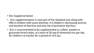 • Zinc Supplementation
• . Zinc supplementation is now part of the standard care along with
ORS in children with acute diarrhea. It is helpful in decreasing severity
and duration of diarrhea and also risk of persistent diarrhea.
• Zinc is recommended to be supplemented as sulfate, acetate or
gluconate formU:ation, at a dose of 20 mg of elemental zinc per day
for children >6 months for a period of 14 d ays.
 