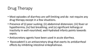 Drug Therapy
• Most episodes of diarrhea are self-limiting and do not require any
drug therapy except in a few situations.
• Presence of (i) poor sucking; (ii) abdominal distension; (iii) fever or
hypothermia; (iv) fast breathing; and (v) significant lethargy or
inactivity in well-nourished, well-hydrated infants points towards
sepsis.
• Antisecretory agents have been used in acute diarrhea.
• Racecadotril is an antisecretory drug that exerts its antidiarrheal
effects by inhibiting intestinal enkephalinase.
 