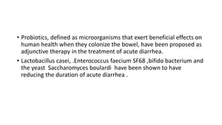 • Probiotics, defined as microorganisms that exert beneficial effects on
human health when they colonize the bowel, have been proposed as
adjunctive therapy in the treatment of acute diarrhea.
• Lactobacillus casei, .Enterococcus faecium SF68 ,bifido bacterium and
the yeast Saccharomyces boulardi have been shown to have
reducing the duration of acute diarrhea .
 