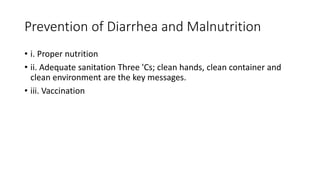 Prevention of Diarrhea and Malnutrition
• i. Proper nutrition
• ii. Adequate sanitation Three 'Cs; clean hands, clean container and
clean environment are the key messages.
• iii. Vaccination
 