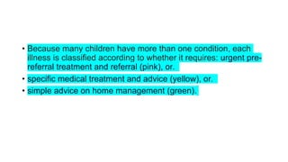 • Because many children have more than one condition, each
illness is classified according to whether it requires: urgent pre-
referral treatment and referral (pink), or.
• specific medical treatment and advice (yellow), or.
• simple advice on home management (green).
 