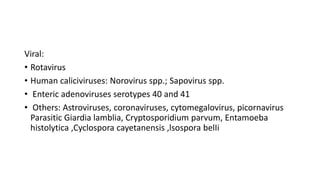 Viral:
• Rotavirus
• Human caliciviruses: Norovirus spp.; Sapovirus spp.
• Enteric adenoviruses serotypes 40 and 41
• Others: Astroviruses, coronaviruses, cytomegalovirus, picornavirus
Parasitic Giardia lamblia, Cryptosporidium parvum, Entamoeba
histolytica ,Cyclospora cayetanensis ,lsospora belIi
 
