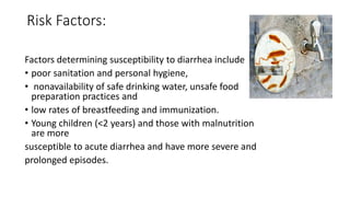 Risk Factors:
Factors determining susceptibility to diarrhea include
• poor sanitation and personal hygiene,
• nonavailability of safe drinking water, unsafe food
preparation practices and
• low rates of breastfeeding and immunization.
• Young children (<2 years) and those with malnutrition
are more
susceptible to acute diarrhea and have more severe and
prolonged episodes.
 