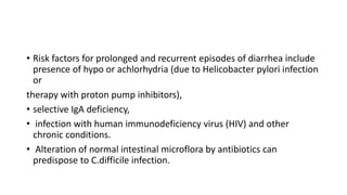 • Risk factors for prolonged and recurrent episodes of diarrhea include
presence of hypo or achlorhydria (due to Helicobacter pylori infection
or
therapy with proton pump inhibitors),
• selective IgA deficiency,
• infection with human immunodeficiency virus (HIV) and other
chronic conditions.
• Alteration of normal intestinal microflora by antibiotics can
predispose to C.difficile infection.
 