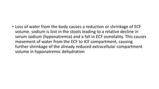 • Loss of water from the body causes a reduction or shrinkage of ECF
volume. sodium is lost in the stools leading to a relative decline in
serum sodium (hyponatremia) and a fall in ECF osmolality. This causes
movement of water from the ECF to ICF compartment, causing
further shrinkage of the already reduced extracellular compartment
volume in hyponatremic dehydration
 