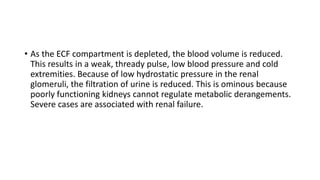 • As the ECF compartment is depleted, the blood volume is reduced.
This results in a weak, thready pulse, low blood pressure and cold
extremities. Because of low hydrostatic pressure in the renal
glomeruli, the filtration of urine is reduced. This is ominous because
poorly functioning kidneys cannot regulate metabolic derangements.
Severe cases are associated with renal failure.
 