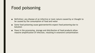 Food poisoning
■ Definition: any disease of an infective or toxic nature caused by or thought to
be caused by the consumption of food and water
■ Some food poisoning cause gastroenteritis expect food poisoning due to
botulism
■ flaws in the processing, storage and distribution of food products allow
massive amplification of infection, resulting in extensive contamination
 