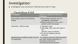 Investigation:
■ Investigation only carried out if diarrhea more than 5-7 days
Investigation Test for or expected results and
conditions
Stool sample culture and sensitivity
testing
 Stool sample should be sent for
investigation immediately
 Observe presence of ova, cyst or
parasite under microscope
Clostriduim. difficile assay  Specimen: stool
 Advantage: Safe, easy and ready to
use,
accurate, easy to interpret
 To rule out hospital acquired
diarrhoea
Sigmoidoscopy and Rectal biopsy with aid
of colonoscopy
 In patients where the diarrhea persist
even after taking medications, in
homosexual male and in
immunocompromised patients
 