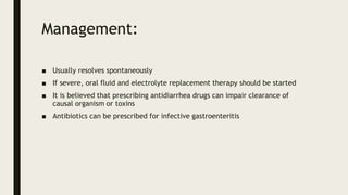 Management:
■ Usually resolves spontaneously
■ If severe, oral fluid and electrolyte replacement therapy should be started
■ It is believed that prescribing antidiarrhea drugs can impair clearance of
causal organism or toxins
■ Antibiotics can be prescribed for infective gastroenteritis
 