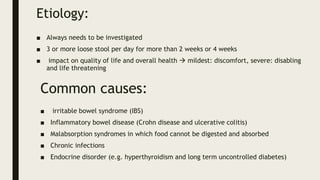 Etiology:
■ Always needs to be investigated
■ 3 or more loose stool per day for more than 2 weeks or 4 weeks
■ impact on quality of life and overall health  mildest: discomfort, severe: disabling
and life threatening
Common causes:
■ irritable bowel syndrome (IBS)
■ Inflammatory bowel disease (Crohn disease and ulcerative colitis)
■ Malabsorption syndromes in which food cannot be digested and absorbed
■ Chronic infections
■ Endocrine disorder (e.g. hyperthyroidism and long term uncontrolled diabetes)
 