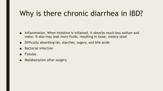 Why is there chronic diarrhea in IBD?
■ Inflammation. When intestine is inflamed, it absorbs much less sodium and
water. It also may leak more fluids, resulting in loose, watery stool
■ Difficulty absorbing fat, starches, sugars, and bile acids
■ Bacterial infection
■ Fistulas
■ Malabsorption after surgery
 