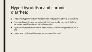 Hyperthyroidism and chronic
diarrhea:
■ Intestinal hypermotility in thyrotoxicosis reduces small bowel transit time
■ Increased appetite and excessive fat-rich food intake may contribute to
excessive faecal fat due to fat malabsorption
■ hypersecretory state within the intestinal mucosa due to hypersecretion of
bile
■ mean anal resting and squeeze pressures are lowered
 