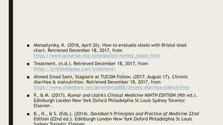 ■ Monastyrsky, K. (2016, April 26). How to evaluate stools with Bristol stool
chart. Retrieved December 18, 2017, from
https://www.gutsense.org/constipation/normal_stools.html
■ Treatment. (n.d.). Retrieved December 18, 2017, from
https://crohnsdisease.com/treatment/
■ Ahmed Emad Sami, Stagiaire at TUCOM Follow. (2017, August 17). Chronic
diarrhea & malnutrition. Retrieved December 18, 2017, from
https://www.slideshare.net/ahmedemad88/chronic-diarrhea-malnutrition
■ P., & M. (2017). Kumar and clalrk's Clinical Medicine NINTH EDITION (9th ed.).
Edinburgh London New York Oxford Philadelphia St Louis Sydney Toronto:
Elsevier .
■ B., N., & S. (Eds.). (2014). Davidson’s Principles and Practice of Medicine 22nd
Edition (22nd ed.). Edinburgh London New York Oxford Philadelphia St Louis
 