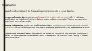Pathophysiology:
- results from abnormalities of the three processes which are essential to normal digestion:
1. Intraluminal maldigestion occurs when deficiency of bile or pancreatic enzymes results in inadequate
solubilisation and hydrolysis of nutrients. Fat and protein malabsorption results. This may also occur with
small bowel bacterial overgrowth.
2. Mucosal malabsorption results from small bowel resection or conditions which damage the small intestinal
epithelium, thereby diminishing the surface area for absorption and depleting brush border enzyme activity.
3. ‘Post-mucosal’ lymphatic obstruction prevents the uptake and transport of absorbed lipids into lymphatic
vessels. Increased pressure in these vessels results in leakage into the intestinal lumen, leading to protein-
losing enteropathy.
 