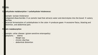 Effects:
Carbohydrate malabsorption / carbohydrate intolerance:
- Example: lactase intolerance
- Undigested disaccharides  an osmotic load that attracts water and electrolytes into the bowel  watery
diarrhea
- Bacterial fermentation of carbohydrates in the colon  produces gases  excessive flatus, bloating and
distention, and abdominal pain.
Protein malabsorption
- Example: celiac disease ( gluten-sensitive enteropathy)
- Symptoms: - edema
- Weight loss
- chronic diarrhea
- abdominal distention
 