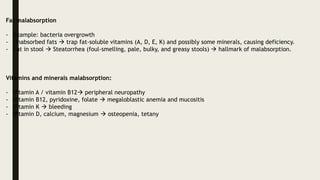 Fat malabsorption
- example: bacteria overgrowth
- Unabsorbed fats  trap fat-soluble vitamins (A, D, E, K) and possibly some minerals, causing deficiency.
- Fat in stool  Steatorrhea (foul-smelling, pale, bulky, and greasy stools)  hallmark of malabsorption.
Vitamins and minerals malabsorption:
- Vitamin A / vitamin B12 peripheral neuropathy
- Vitamin B12, pyridoxine, folate  megaloblastic anemia and mucositis
- Vitamin K  bleeding
- Vitamin D, calcium, magnesium  osteopenia, tetany
 