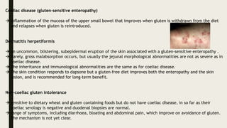 Coeliac disease (gluten-sensitive enteropathy)
 inflammation of the mucosa of the upper small bowel that improves when gluten is withdrawn from the diet
and relapses when gluten is reintroduced.
Dermatitis herpetiformis
 an uncommon, blistering, subepidermal eruption of the skin associated with a gluten-sensitive enteropathy .
 Rarely, gross malabsorption occurs, but usually the jejunal morphological abnormalities are not as severe as in
coeliac disease.
 The inheritance and immunological abnormalities are the same as for coeliac disease.
 The skin condition responds to dapsone but a gluten-free diet improves both the enteropathy and the skin
lesion, and is recommended for long-term benefit.
Non-coeliac gluten intolerance
 sensitive to dietary wheat and gluten containing foods but do not have coeliac disease, in so far as their
coeliac serology is negative and duodenal biopsies are normal.
 range of symptoms, including diarrhoea, bloating and abdominal pain, which improve on avoidance of gluten.
The mechanism is not yet clear.
 