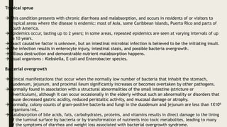 Tropical sprue
 This condition presents with chronic diarrhoea and malabsorption, and occurs in residents of or visitors to
tropical areas where the disease is endemic: most of Asia, some Caribbean islands, Puerto Rico and parts of
South America.
 Epidemics occur, lasting up to 2 years; in some areas, repeated epidemics are seen at varying intervals of up
to 10 years.
 Exact causative factor is unknown, but an intestinal microbial infection is believed to be the initiating insult.
 The infection results in enterocyte injury, intestinal stasis, and possible bacteria overgrowth.
 Villous destruction and demonstrable nutrient malabsorption happens.
 Usual organisms : Klebsiella, E coli and Enterobacter species.
Bacterial overgrowth
 clinical manifestations that occur when the normally low number of bacteria that inhabit the stomach,
duodenum, jejunum, and proximal ileum significantly increases or becomes overtaken by other pathogens.
 Normally found in association with a structural abnormalities of the small intestine (stricture or
diverticulum), although it can occur occasionally in the elderly without such an abnormality or disorders that
cause decreased gastric acidity, reduced peristaltic activity, and mucosal damage or atrophy.
 Normally, colony counts of gram-positive bacteria and fungi in the duodenum and jejunum are less than 1X10⁵
organisms/mL.
 Malabsorption of bile acids, fats, carbohydrates, proteins, and vitamins results in direct damage to the lining
of the luminal surface by bacteria or by transformation of nutrients into toxic metabolites, leading to many
of the symptoms of diarrhea and weight loss associated with bacterial overgrowth syndrome.
 