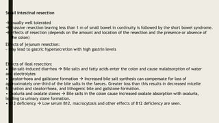 Small intestinal resection
 usually well tolerated
 massive resection leaving less than 1 m of small bowel in continuity is followed by the short bowel syndrome.
 effects of resection (depends on the amount and location of the resection and the presence or absence of
the colon)
Effects of jejunum resection:
- may lead to gastric hypersecretion with high gastrin levels
Effects of ileal resection:
• Bile-salt-induced diarrhea  Bile salts and fatty acids enter the colon and cause malabsorption of water
and electrolytes
• Steatorrhoea and gallstone formation  Increased bile salt synthesis can compensate for loss of
approximately one-third of the bile salts in the faeces. Greater loss than this results in decreased micelle
formation and steatorrhoea, and lithogenic bile and gallstone formation.
• Oxaluria and oxalate stones  Bile salts in the colon cause increased oxalate absorption with oxaluria,
leading to urinary stone formation.
• B12 deficiency  Low serum B12, macrocytosis and other effects of B12 deficiency are seen.
 