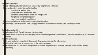 Whipple's disease
 rare infectious bacterial disease caused by Tropheryma whipplei.
 presents with: - arthritis and arthralgia
- progressive weight loss
- diarrhoea with abdominal pain
- systemic symptoms of fever and weight loss
- Peripheral lymphadenopathy
- many neurological conditions.
 features of chronic inflammation and malabsorption.
 Endoscopy typically shows pale, shaggy duodenal mucosa with eroded, red, friable patches
Radiation enteritis
 Radiation of >40 Gy will damage the intestine.
 chronic effects: muscle fibre atrophy, ulcerative changes due to ischaemia, and obstruction due to radiation-
induced
fibrotic strictures.
 Chronic radiation enteritis is diagnosed if symptoms persist for ≥3 months
 Abdominal pain due to obstruction is the main symptom.
 Malabsorption  bacterial overgrowth in dilated segments and mucosal damage  increased bowel
frequency.
 