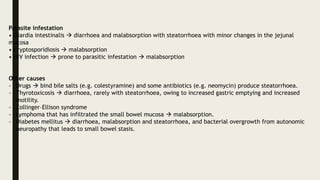 Parasite infestation
• Giardia intestinalis  diarrhoea and malabsorption with steatorrhoea with minor changes in the jejunal
mucosa
• Cryptosporidiosis  malabsorption
• HIV infection  prone to parasitic infestation  malabsorption
Other causes
- Drugs  bind bile salts (e.g. colestyramine) and some antibiotics (e.g. neomycin) produce steatorrhoea.
- Thyrotoxicosis  diarrhoea, rarely with steatorrhoea, owing to increased gastric emptying and increased
motility.
- Zollinger–Ellison syndrome
- Lymphoma that has infiltrated the small bowel mucosa  malabsorption.
- Diabetes mellitus  diarrhoea, malabsorption and steatorrhoea, and bacterial overgrowth from autonomic
neuropathy that leads to small bowel stasis.
 