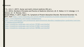 References:
- P. K., & M. C. (2017). Kumar and clark's clinical medicine (9th ed.).
- S. D. (2014). Davidson's Principles and Practice of Medicine (22nd ed.) (B. R. Walker, N. R. Colledge, S. H.
Ralston, & I. D. Penman, Eds.).
- Ruvolo-Wilkes, V. (2017, August 14). Symptoms of Protein Absorption Disorder. Retrieved December 18,
2017, from https://www.livestrong.com/article/456784-symptoms-of-protein-absorption-disorder/
- https://www.healthline.com/health/malabsorption
- http://www.msdmanuals.com/professional/gastrointestinal-disorders/malabsorption-syndromes/overview-
of-malabsorption#v893564
- https://emedicine.medscape.com/article/197483-overview#a4
- https://emedicine.medscape.com/article/212861-overview#a5
- https://emedicine.medscape.com/article/182986-overview#a5
 