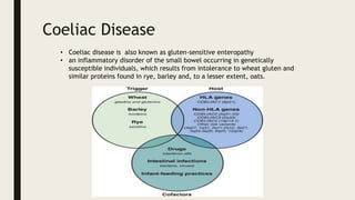 Coeliac Disease
• Coeliac disease is also known as gluten-sensitive enteropathy
• an inflammatory disorder of the small bowel occurring in genetically
susceptible individuals, which results from intolerance to wheat gluten and
similar proteins found in rye, barley and, to a lesser extent, oats.
 