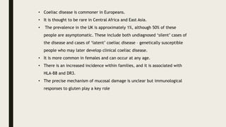 • Coeliac disease is commoner in Europeans.
• It is thought to be rare in Central Africa and East Asia.
• The prevalence in the UK is approximately 1%, although 50% of these
people are asymptomatic. These include both undiagnosed ‘silent’ cases of
the disease and cases of ‘latent’ coeliac disease – genetically susceptible
people who may later develop clinical coeliac disease.
• It is more common in females and can occur at any age.
• There is an increased incidence within families, and it is associated with
HLA-B8 and DR3.
• The precise mechanism of mucosal damage is unclear but immunological
responses to gluten play a key role
 