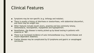 Clinical Features
■ Symptoms may be non-specific (e.g. lethargy and malaise).
■ There is usually a history of diarrhoea or steatorrhoea, with abdominal discomfort,
and there may be weight loss.
■ Other features include mouth ulcers, anaemia and less commonly tetany,
osteomalacia, neuropathies, myopathies and hyposplenism.
■ Nonetheless, the disease is mainly picked up by blood testing in patients with
anaemia or ‘IBS’.
■ There is an increased incidence of auto immunedisease (e.g. thyroid disease and
insulin-dependent diabetes).
■ Coeliac disease may be complicated by GI lymphoma and gastric or oesophageal
carcinoma.
 