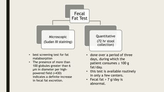 Fecal
Fat Test
Microscopic
(Sudan III staining)
Quantitative
(72 hr stool
collection)
• best screening test for fat
malabsorption
• The presence of more than
100 globules greater than 6
µm in diameter per high-
powered field (×430)
indicates a definite increase
in fecal fat excretion.
• done over a period of three
days, during which the
patient consumes ≥ 100 g
fat/day.
• this test is available routinely
in only a few centers.
• Fecal fat > 7 g/day is
abnormal.
 