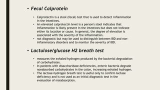 • Fecal Calprotein
• Calprotectin is a stool (fecal) test that is used to detect inflammation
in the intestines.
• An elevated calprotectin level is a person's stool indicates that
inflammation is likely present in the intestines but does not indicate
either its location or cause. In general, the degree of elevation is
associated with the severity of the inflammation.
• not diagnostic but may be used to distinguish between IBD and non-
inflammatory disorders and to monitor the severity of IBD.
• Lactulose/glucose H2 breath test
• measures the exhaled hydrogen produced by the bacterial degradation
of carbohydrates.
• In patients with disaccharidase deficiencies, enteric bacteria degrade
nonabsorbed carbohydrates in the colon, increasing exhaled hydrogen.
• The lactose-hydrogen breath test is useful only to confirm lactase
deficiency and is not used as an initial diagnostic test in the
evaluation of malabsorption.
 