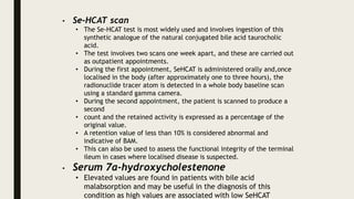 • Se-HCAT scan
• The Se-HCAT test is most widely used and involves ingestion of this
synthetic analogue of the natural conjugated bile acid taurocholic
acid.
• The test involves two scans one week apart, and these are carried out
as outpatient appointments.
• During the first appointment, SeHCAT is administered orally and,once
localised in the body (after approximately one to three hours), the
radionuclide tracer atom is detected in a whole body baseline scan
using a standard gamma camera.
• During the second appointment, the patient is scanned to produce a
second
• count and the retained activity is expressed as a percentage of the
original value.
• A retention value of less than 10% is considered abnormal and
indicative of BAM.
• This can also be used to assess the functional integrity of the terminal
ileum in cases where localised disease is suspected.
• Serum 7α-hydroxycholestenone
• Elevated values are found in patients with bile acid
malabsorption and may be useful in the diagnosis of this
condition as high values are associated with low SeHCAT
 