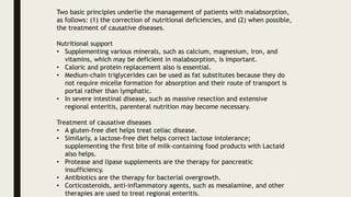 Two basic principles underlie the management of patients with malabsorption,
as follows: (1) the correction of nutritional deficiencies, and (2) when possible,
the treatment of causative diseases.
Nutritional support
• Supplementing various minerals, such as calcium, magnesium, iron, and
vitamins, which may be deficient in malabsorption, is important.
• Caloric and protein replacement also is essential.
• Medium-chain triglycerides can be used as fat substitutes because they do
not require micelle formation for absorption and their route of transport is
portal rather than lymphatic.
• In severe intestinal disease, such as massive resection and extensive
regional enteritis, parenteral nutrition may become necessary.
Treatment of causative diseases
• A gluten-free diet helps treat celiac disease.
• Similarly, a lactose-free diet helps correct lactose intolerance;
supplementing the first bite of milk-containing food products with Lactaid
also helps.
• Protease and lipase supplements are the therapy for pancreatic
insufficiency.
• Antibiotics are the therapy for bacterial overgrowth.
• Corticosteroids, anti-inflammatory agents, such as mesalamine, and other
therapies are used to treat regional enteritis.
 