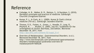 Reference
■ Colledge, N. R., Walker, B. R., Ralston, S., & Davidson, S. (2010).
Davidson's principles and practice of medicine. Edinburgh:
Churchill Livingstone/Elsevier.
■ Kumar, P. J., & Clark, M. L. (2009). Kumar & Clark's clinical
medicine (7th ed.). Edinburgh: Saunders/Elsevier.
■ Thomas, P. D., Forbes, A., Green, J., Howdle, P., Long, R.,
Playford, R., . . . Brydon, G. (2003, July 01). Guidelines for the
investigation of chronic diarrhoea, 2nd edition. Retrieved
December 18, 2017, from
http://gut.bmj.com/content/52/suppl_5/v1
■ Overview of Malabsorption - Gastrointestinal Disorders. (n.d.).
Retrieved December 18, 2017, from
http://www.merckmanuals.com/professional/gastrointestinal-
disorders/malabsorption-syndromes/overview-of-
malabsorption#v1605228
 