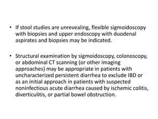 • If stool studies are unrevealing, flexible sigmoidoscopy
with biopsies and upper endoscopy with duodenal
aspirates and biopsies may be indicated.
• Structural examination by sigmoidoscopy, colonoscopy,
or abdominal CT scanning (or other imaging
approaches) may be appropriate in patients with
uncharacterized persistent diarrhea to exclude IBD or
as an initial approach in patients with suspected
noninfectious acute diarrhea caused by ischemic colitis,
diverticulitis, or partial bowel obstruction.
 