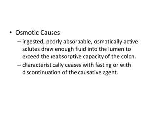• Osmotic Causes
– ingested, poorly absorbable, osmotically active
solutes draw enough fluid into the lumen to
exceed the reabsorptive capacity of the colon.
– characteristically ceases with fasting or with
discontinuation of the causative agent.
 