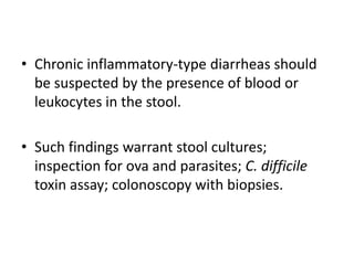 • Chronic inflammatory-type diarrheas should
be suspected by the presence of blood or
leukocytes in the stool.
• Such findings warrant stool cultures;
inspection for ova and parasites; C. difficile
toxin assay; colonoscopy with biopsies.
 