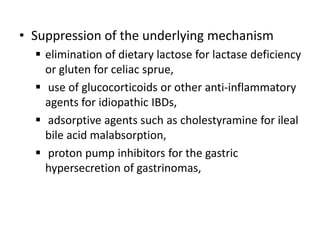 • Suppression of the underlying mechanism
 elimination of dietary lactose for lactase deficiency
or gluten for celiac sprue,
 use of glucocorticoids or other anti-inflammatory
agents for idiopathic IBDs,
 adsorptive agents such as cholestyramine for ileal
bile acid malabsorption,
 proton pump inhibitors for the gastric
hypersecretion of gastrinomas,
 