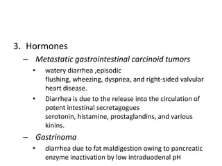 3. Hormones
 – Metastatic gastrointestinal carcinoid tumors
   •   watery diarrhea ,episodic
       flushing, wheezing, dyspnea, and right-sided valvular
       heart disease.
   •   Diarrhea is due to the release into the circulation of
       potent intestinal secretagogues
       serotonin, histamine, prostaglandins, and various
       kinins.
 – Gastrinoma
   •   diarrhea due to fat maldigestion owing to pancreatic
       enzyme inactivation by low intraduodenal pH
 